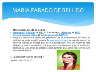 MARIA PARADO DE BELLIDO 
• María Andrea Parado de Bellido 
• (Huamanga, 5 de julio de 1761? - † Huamanga, 1 de mayo de 1822). 
• Heroína peruana, mártir de la independencia del Perú. 
• Aunque a veces se le califica de “precursora” de la independencia del Perú, en 
realidad su gesta sucedió durante la fase sanmartiniana de aquella guerra, es 
decir ya iniciado el proceso final de la Emancipación. Fue una mujer de raza 
indígena y quechua-hablante, que exponiendo su bienestar y el de su familia, 
sacrificó su vida antes de delatar a otros patriotas que como ella, servían a la 
causa de la libertad. 
"... luchad por vuestra libertad y 
vereis que viviran..." 
 