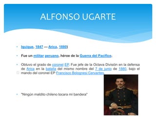 ALFONSO UGARTE 
• Iquique, 1847 — Arica, 1880) 
• Fue un militar peruano, héroe de la Guerra del Pacífico. 
• Obtuvo el grado de coronel EP. Fue jefe de la Octava División en la defensa 
de Arica en la batalla del mismo nombre del 7 de junio de 1880, bajo el 
mando del coronel EP Francisco Bolognesi Cervantes. 
﻿
• "Ningún maldito chileno tocara mi bandera" 
 