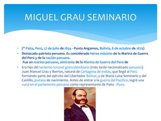 MIGUEL GRAU SEMINARIO 
 (* Paita, Perú, 27 de julio de 1834 - Punta Angamos, Bolivia, 8 de octubre de 1879) 
 Destacado patriota peruano. Es considerado héroe máximo de la Marina de Guerra 
del Perú y de la nación peruana. 
Fue un marino peruano, almirante de la Marina de Guerra del Perú de 
 Era hijo del teniente coronel grancolombiano (más tarde nacionalizado peruano) 
Juan Manuel Grau y Berríos, natural de Cartagena de Indias, que llegó al Perú 
formando parte del ejército del Libertador Bolívar, y de María Luisa Seminario y del 
Castillo, piurana de nacimiento. Antes de entrar a la guerra del Pacífico, logró una 
curul en el parlamento peruano como representante de Paita - Piura. 
 