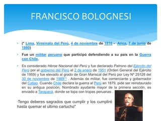 FRANCISCO BOLOGNESI 
• (* Lima, Virreinato del Perú, 4 de noviembre de 1816 - Arica, 7 de junio de 
1880) 
• Fue un militar peruano que participó defendiendo a su país en la Guerra 
con Chile. 
• Es considerado Héroe Nacional del Perú y fue declarado Patrono del Ejército del 
Perú por el gobierno del Perú el 2 de enero de 1951 (Orden General del Ejército 
de 1959) y fue elevado al grado de Gran Mariscal del Perú por Ley Nº 25128 del 
30 de noviembre de 1989[1] . Además de militar, fue comerciante y gobernador 
del Callao. Cuando Chile declara la guerra al Perú en 1879, pide ser reinstaurado 
en su antigua posición. Nombrado ayudante mayor de la primera sección, es 
enviado a Tarapacá, donde se topa con tropas peruanas . 
"Tengo deberes sagrados que cumplir y los cumpliré 
hasta quemar el ultimo cartucho" 
 