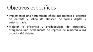 Objetivos específicos
• Implementar una herramienta eficaz que permita el registro
de entrada y salida de almacén de forma digital y
automatizada.
• Mejorar la eficiencia y productividad de espacio90,
otorgando una herramienta de registro de almacén a los
usuarios del sistema.