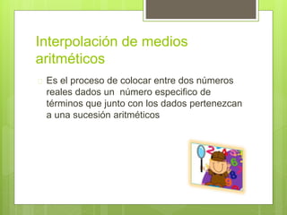 Interpolación de medios
aritméticos
 Es el proceso de colocar entre dos números
reales dados un número especifico de
términos que junto con los dados pertenezcan
a una sucesión aritméticos
 