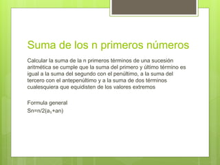 Suma de los n primeros números
Calcular la suma de la n primeros términos de una sucesión
aritmética se cumple que la suma del primero y último término es
igual a la suma del segundo con el penúltimo, a la suma del
tercero con el antepenúltimo y a la suma de dos términos
cualesquiera que equidisten de los valores extremos
Formula general
Sn=n/2(a₁+an)
 