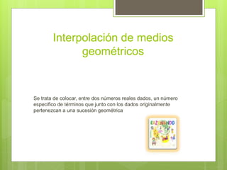 Interpolación de medios
geométricos
Se trata de colocar, entre dos números reales dados, un número
especifico de términos que junto con los dados originalmente
pertenezcan a una sucesión geométrica
 