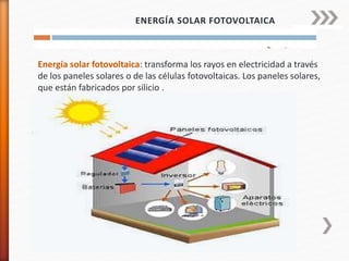 Energía solar fotovoltaica: transforma los rayos en electricidad a través
de los paneles solares o de las células fotovoltaicas. Los paneles solares,
que están fabricados por silicio .
ENERGÍA SOLAR FOTOVOLTAICA
 