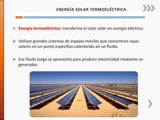  Energía termoeléctrica: transforma el calor solar en energía eléctrica.
 Utilizan grandes sistemas de espejos móviles que concentran rayos
solares en un punto específico calentando así un fluido.
 Ese fluido luego se aprovecha para producir electricidad mediante un
generador.
ENERGÍA SOLAR TERMOELÉCTRICA
 