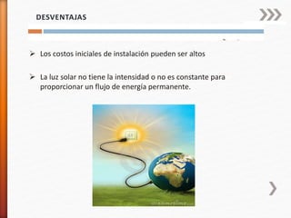  Los costos iniciales de instalación pueden ser altos
 La luz solar no tiene la intensidad o no es constante para
proporcionar un flujo de energía permanente.
DESVENTAJAS
 