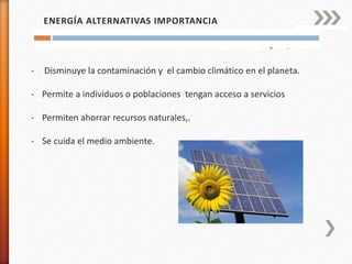 ENERGÍA ALTERNATIVAS IMPORTANCIA
- Disminuye la contaminación y el cambio climático en el planeta.
- Permite a individuos o poblaciones tengan acceso a servicios
- Permiten ahorrar recursos naturales,.
- Se cuida el medio ambiente.
 