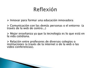  Innovar para formar una educación innovadora
 Comunicación con las demás personas o el entorno (a
través de la web de centro...)
 Mejor enseñanza ya que la tecnología es lo que está en
la vida cotidiana.
 Relación entre profesores de diversos colegios o
instituciones (a través de la internet o de la web o las
video conferencias).
 