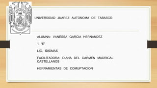 UNIVERSIDAD JUAREZ AUTONOMA DE TABASCO 
ALUMNA: VANESSA GARCIA HERNANDEZ 
1 “E” 
LIC. IDIOMAS 
FACILITADORA: DIANA DEL CARMEN MADRIGAL 
CASTELLANOS 
HERRAMIENTAS DE COMUPTACION 
 