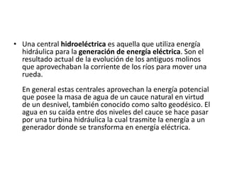• Una central hidroeléctrica es aquella que utiliza energía 
hidráulica para la generación de energía eléctrica. Son el 
resultado actual de la evolución de los antiguos molinos 
que aprovechaban la corriente de los ríos para mover una 
rueda. 
En general estas centrales aprovechan la energía potencial 
que posee la masa de agua de un cauce natural en virtud 
de un desnivel, también conocido como salto geodésico. El 
agua en su caída entre dos niveles del cauce se hace pasar 
por una turbina hidráulica la cual trasmite la energía a un 
generador donde se transforma en energía eléctrica. 
 