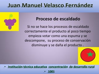 Proceso de escaldado 
Si no se hace los procesos de escaldado 
correctamente el producto al poco tiempo 
empieza votar como una espuma y se 
descompone, su proceso de conservación 
disminuye y se daña el producto . 
 