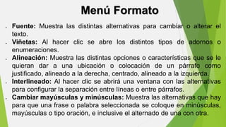 Menú Formato 
 Fuente: Muestra las distintas alternativas para cambiar o alterar el 
texto. 
 Viñetas: Al hacer clic se abre los distintos tipos de adornos o 
enumeraciones. 
 Alineación: Muestra las distintas opciones o características que se le 
quieran dar a una ubicación o colocación de un párrafo como 
justificado, alineado a la derecha, centrado, alineado a la izquierda. 
 Interlineado: Al hacer clic se abrirá una ventana con las alternativas 
para configurar la separación entre líneas o entre párrafos. 
 Cambiar mayúsculas y minúsculas: Muestra las alternativas que hay 
para que una frase o palabra seleccionada se coloque en minúsculas, 
mayúsculas o tipo oración, e inclusive el alternado de una con otra. 
 