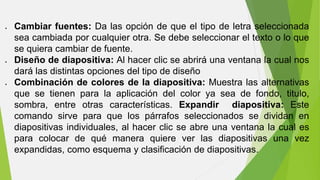  Cambiar fuentes: Da las opción de que el tipo de letra seleccionada 
sea cambiada por cualquier otra. Se debe seleccionar el texto o lo que 
se quiera cambiar de fuente. 
 Diseño de diapositiva: Al hacer clic se abrirá una ventana la cual nos 
dará las distintas opciones del tipo de diseño 
 Combinación de colores de la diapositiva: Muestra las alternativas 
que se tienen para la aplicación del color ya sea de fondo, titulo, 
sombra, entre otras características. Expandir diapositiva: Este 
comando sirve para que los párrafos seleccionados se dividan en 
diapositivas individuales, al hacer clic se abre una ventana la cual es 
para colocar de qué manera quiere ver las diapositivas una vez 
expandidas, como esquema y clasificación de diapositivas. 
 