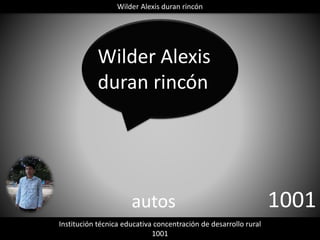 Wilder Alexis duran rincón 
Wilder Alexis 
duran rincón 
autos 1001 
Institución técnica educativa concentración de desarrollo rural 
1001 
 