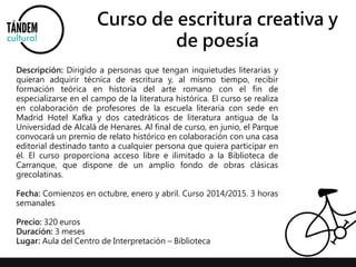 Curso de escritura creativa y 
de poesía 
Descripción: Dirigido a personas que tengan inquietudes literarias y 
quieran adquirir técnica de escritura y, al mismo tiempo, recibir 
formación teórica en historia del arte romano con el fin de 
especializarse en el campo de la literatura histórica. El curso se realiza 
en colaboración de profesores de la escuela literaria con sede en 
Madrid Hotel Kafka y dos catedráticos de literatura antigua de la 
Universidad de Alcalá de Henares. Al final de curso, en junio, el Parque 
convocará un premio de relato histórico en colaboración con una casa 
editorial destinado tanto a cualquier persona que quiera participar en 
él. El curso proporciona acceso libre e ilimitado a la Biblioteca de 
Carranque, que dispone de un amplio fondo de obras clásicas 
grecolatinas. 
Fecha: Comienzos en octubre, enero y abril. Curso 2014/2015. 3 horas 
semanales 
Precio: 320 euros 
Duración: 3 meses 
Lugar: Aula del Centro de Interpretación – Biblioteca 
 