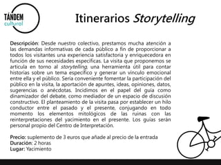 Itinerarios Storytelling 
Descripción: Desde nuestro colectivo, prestamos mucha atención a 
las demandas informativas de cada público a fin de proporcionar a 
todos los visitantes una experiencia satisfactoria y enriquecedora en 
función de sus necesidades específicas. La visita que proponemos se 
articula en torno al storytelling, una herramienta útil para contar 
historias sobre un tema específico y generar un vínculo emocional 
entre ella y el público. Sería conveniente fomentar la participación del 
público en la visita, la aportación de apuntes, ideas, opiniones, datos, 
sugerencias o anécdotas. Incidimos en el papel del guía como 
dinamizador del debate, como mediador de un espacio de discusión 
constructivo. El planteamiento de la visita pasa por establecer un hilo 
conductor entre el pasado y el presente, conjugando en todo 
momento los elementos mitológicos de las ruinas con las 
reinterpretaciones del yacimiento en el presente. Los guías serán 
personal propio del Centro de Interpretación. 
Precio: suplemento de 3 euros que añade al precio de la entrada 
Duración: 2 horas 
Lugar: Yacimiento 
 