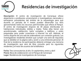 Residencias de investigación 
Descripción: El centro de investigación de Carranque ofrece 
alojamiento a profesores universitarios e investigadores nacionales y 
extranjeros procedentes del ámbito de la arqueología para que 
durante un periodo de 4 meses puedan desarrollar sus tesis 
aprovechando todos los recursos patrimoniales que ofrece el Parque. 
El centro de investigación dispone de 30 plazas distribuidas en 
habitaciones individuales, dobles y triples. Todas ellas tienen aire 
acondicionado, calefacción, baño completo y teléfono, y están 
preparadas para poder conectarse a Internet vía wifi. Además, el 
centro dispone de una sala de ordenadores con conexión gratuita. Los 
investigadores residentes tendrán que cumplir una serie de requisitos 
que se detallan en la página web y asistir a una entrevista personal. Al 
final de la residencia, los participantes deberán entregar una memoria 
de investigación que será de libre consulta para los siguientes 
residentes y el resto de usuarios de la biblioteca 
Fecha: Tres convocatorias al año. En septiembre, enero y abril 
Precio: Beca de colaboración con el Parque de Carranque 
Lugar: Residencia de investigadores de Carranque 
 