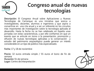 Congreso anual de nuevas 
tecnologías 
Descripción: El Congreso Anual sobre Aplicaciones y Nuevas 
Tecnologías de Carranque es una iniciativa que acerca a 
investigadores, docentes, alumnos e ingenieros y que aspira a 
convertirse en una cita anual y a ser un referente en los circuitos 
más importantes de investigación sobre la tecnología aplicada al 
desarrollo. Hasta la fecha no se han celebrado en España unas 
jornadas con estas características, y por ello confiamos en que un 
evento que se articule en torno a la presentación, promoción y 
difusión de nuevas tecnologías aplicadas a la conservación y 
estudio del patrimonio arqueológico puede generar un interés 
considerable en un tipo de público más especializado. 
Fecha: 17 y 18 de noviembre 
Precio: 32 euros entrada simple / 55 euros el bono de fin de 
semana 
Duración: fin de semana 
Lugar: Centro de Interpretación 
 