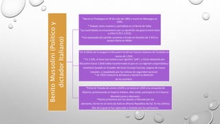 Benito Mussolini (Político y 
dictador Italiano) 
*Nació en Predappio el 29 de Julio de 1883 y murió en Mezzegra en 
1945. 
* Trabajo como maestro y periodista en el Norte de Italia. 
*Las autoridades lo encarcelaron por su oposición ala guerra entre Italia 
y Libia (1.911-1.912). 
*Fue expulsado del partido socialista y fundo en Octubre de 1.914 su 
propio diario en Milán. 
*En el Milán de la posguerra Mussolini fundó los Fascios Italianos de Combate en 
marzo de 1.919. 
* En 1.926, el duce (voz italiana que significa "jefe", y título adoptado por 
Mussolini hacia 1.924) había transformado el país en un régimen unipartidista y 
totalitario basado en el poder del Gran Consejo Fascista, órgano de nueva 
creación, y respaldado por las milicias de seguridad nacional. 
* en 1925 instauró la dictadura y declaró la abolición 
de los partidos. 
*Firmó el Tratado de Letrán (1929) y se lanzó en 1935 a la conquista de 
Abisinia, proclamando el Imperio Italiano. Más tarde, participó en la II Guerra 
Mundial junto a Alemania. 
*Hecho prisionero por los aliados y liberado por los 
alemanes, formó en el norte de Italia la efímera República de Sal. En los últimos 
días de la guerra fue capturado y fusilado por los partisanos. 
 