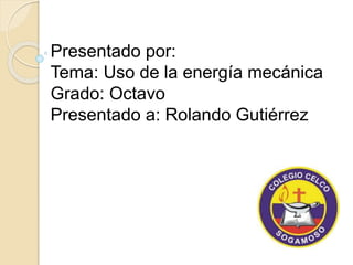 Presentado por: 
Tema: Uso de la energía mecánica 
Grado: Octavo 
Presentado a: Rolando Gutiérrez 
 