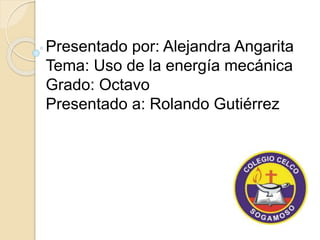 Presentado por: Alejandra Angarita 
Tema: Uso de la energía mecánica 
Grado: Octavo 
Presentado a: Rolando Gutiérrez 
 