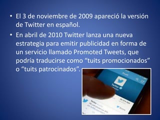 • El 3 de noviembre de 2009 apareció la versión 
de Twitter en español. 
• En abril de 2010 Twitter lanza una nueva 
estrategia para emitir publicidad en forma de 
un servicio llamado Promoted Tweets, que 
podría traducirse como “tuits promocionados” 
o “tuits patrocinados”. 
 