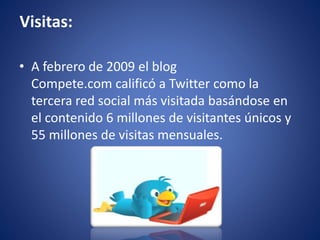 Visitas: 
• A febrero de 2009 el blog 
Compete.com calificó a Twitter como la 
tercera red social más visitada basándose en 
el contenido 6 millones de visitantes únicos y 
55 millones de visitas mensuales. 
 