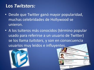 Los Twitstars: 
• Desde que Twitter ganó mayor popularidad, 
muchas celebridades de Hollywood se 
unieron. 
• A los tuiteros más conocidos (término popular 
usado para referirse a un usuario de Twitter) 
se los llama tuitstars, y son en consecuencia 
usuarios muy leídos e influyentes. 
 