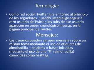 Tecnología: 
• Como red social, Twitter gira en torno al principio 
de los seguidores. Cuando usted elige seguir a 
otro usuario de Twitter, los tuits de ese usuario 
aparecen en orden cronológico inverso, en la 
página principal de Twitter. 
Mensajes: 
• Los usuarios pueden agrupar mensajes sobre un 
mismo tema mediante el uso de etiquetas de 
almohadilla – palabras o frases iniciadas 
mediante el uso de una "#" (almohadilla) 
conocidas como hashtag. 
 