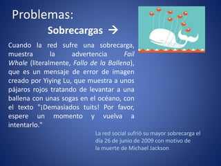 Problemas: 
Sobrecargas  
Cuando la red sufre una sobrecarga, 
muestra la advertencia Fail 
Whale (literalmente, Fallo de la Ballena), 
que es un mensaje de error de imagen 
creado por Yiying Lu, que muestra a unos 
pájaros rojos tratando de levantar a una 
ballena con unas sogas en el océano, con 
el texto "¡Demasiados tuits! Por favor, 
espere un momento y vuelva a 
intentarlo." 
La red social sufrió su mayor sobrecarga el 
día 26 de junio de 2009 con motivo de 
la muerte de Michael Jackson 
 