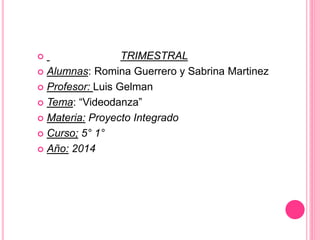 TRIMESTRAL 
 Alumnas: Romina Guerrero y Sabrina Martinez 
 Profesor: Luis Gelman 
 Tema: “Videodanza” 
 Materia: Proyecto Integrado 
 Curso; 5° 1° 
 Año: 2014 
