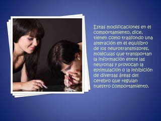 Estas modificaciones en el 
comportamiento, dice, 
tienen como trasfondo una 
alteración en el equilibro 
de los neurotransmisores, 
moléculas que transportan 
la información entre las 
neuronas y provocan la 
estimulación o la inhibición 
de diversas áreas del 
cerebro que regulan 
nuestro comportamiento. 
 