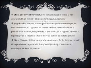  ¿Para qué sirve el derecho?, sirve para establecer el orden, la paz; 
conseguir el bien común y proporcionar la seguridad jurídica. 
 Jorge Rendón Vásquez plantea que los valores jurídicos constituyen los 
fines del derecho. ÉL agrupa a los valores jurídicos en tres niveles: en el 
primero están el orden, la seguridad y la paz social.; en el segundo tenemos a 
la justicia; y en el tercero se sitúa el deseo de cambio del sistema jurídico. 
 Mario Alzamora Valdez, excluye a la justicia como fin del derecho, pero el 
dice que el orden, la paz social, la seguridad jurídica y el bien común, 
constituyan los fines del derecho. 
 