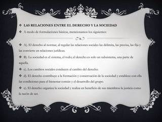  LAS RELACIONES ENTRE EL DERECHO Y LA SOCIEDAD 
 A modo de formulaciones básicas, mencionamos los siguientes: 
 A). El derecho al normar, al regular las relaciones sociales las delimita, las precisa, las fija y 
las convierte en relaciones jurídicas. 
 B). La sociedad es el sistema, el todo; el derecho es solo un subsistema, una parte de 
aquella. 
 c). Los cambios sociales conducen al cambio del derecho. 
 d). El derecho contribuye a la formación y conservación de la sociedad y establece con ella 
las condiciones para el bienestar común y el desarrollo del grupo. 
 e). El derecho organiza la sociedad y realiza en beneficio de sus miembros la justicia como 
la razón de ser. 
 