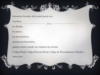 Instancias formales del control penal son: 
la policía, 
los fiscales, 
los jueces, 
los procuradores, 
sistemas penitenciarios; 
quienes actúan usando un conjunto de normas: 
Código Penal, Código Procesal Penal, Código de Procedimientos Penales y 
otras leyes. 
 