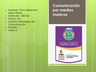 • Nombre: Tania Alejandra 
Sáenz Flores 
• Matricula : 283152 
• Grupo: G4 
• Materia: Estrategias de 
Comunicación 
• Periodo 1 
• Tarea 3 
Comunicación 
por medios 
masivos 
 