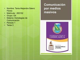• Nombre: Tania Alejandra Sáenz 
Flores 
• Matricula : 283152 
• Grupo: G4 
• Materia: Estrategias de 
Comunicación 
• Periodo 1 
• Tarea 3 
Comunicación 
por medios 
masivos 
 