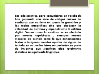 Los adolescentes, para comunicarse en Facebook 
han generado una serie de códigos nuevos de 
escrituras que no tiene en cuenta la gramática y 
las reglas ortográficas sino que obedecen la 
velocidad de escritura y especialmente la estética 
digital. Vemos como la escritura se ve afectada 
por normas caprichosas , emergen nuevas 
maneras de escribir como lo que denominamos 
textos e imágenes creados apartar de signos de 
teclado, en os que las letras se convierten en parte 
de imágenes que significan algo totalmente 
distinta a su significado lingüístico. 
