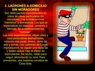 2. LADRONES A DOMICILIO 
SIN MORADORES 
Son delincuentes especializados en 
robos de casas particulares sin 
moradores y se autodenominan 
"monreros" o domesticos. Los que se 
especializan en negocios, comercio y 
fábricas. Se autodenominan los 
"cortinas” 
Los más especializados, eligen sitios y 
casa particulares deshabitadas, 
robando solo joyas, dinero, obras de 
arte y armas. Los Ladrones de Casas 
improvisados, no siguen una regla fija 
y suelen actuar bajo el efecto de 
estimulantes. De hecho, roban para 
seguir alimentando su vicio. Para 
prevenirlos, vea nuestros consejos de 
Casa Sola. 
 