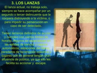 3. LOS LANZAS 
El lanza actual, no trabaja solo, 
siempre se hace acompañar por un 
segundo o tercer delincuente que le 
coopera distrayendo a la víctima, o 
para impedir su persecución en 
caso de ser detectado. 
Tienen terrenos definidos de acción 
y cumplen con ciertos limites de 
horario. Algunos se especializan en 
las salidas de bancos y cajeros 
automáticos, estaciones del Metro, 
paraderos de locomoción colectiva y 
lugares que en general tengan gran 
afluencia de público, ya que ello les 
facilita su accionar y escape. 
 