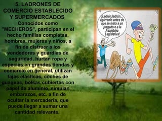 5. LADRONES DE 
COMERCIO ESTABLECIDO 
Y SUPERMERCADOS 
Conocidos como 
"MECHEROS", participan en el 
hecho familias completas, 
hombres, mujeres y niños, a 
fin de distraer a los 
vendedores y guardias de 
seguridad, hurtan ropa y 
especies en grandes tiendas y 
comercio en general, utilizan 
fajas elásticas, coches de 
guaguas, bolsas cubiertas con 
papel de aluminio, simulan 
embarazos, etc. a fin de 
ocultar la mercadería, que 
puede llegar a sumar una 
cantidad relevante. 
 