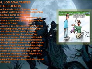 6. LOS ASALTANTES 
CALLEJEROS 
A diferencia de los "Lanzas, estos 
asaltan violentamente utilizando armas 
blancas, como cortaplumas 
automáticas, cuchillos artesanales de 
diversos tamaños, punzones y a veces 
armas de fuego. 
Aquellos que delinquen al azar, son los 
más peligrosos, ya que cuentan con 
una planificación previa y actúan 
generalmente bajo los efectos del 
alcohol o drogas. Obtienen botines de 
bajo nivel como ropa usadas o relojes 
de baja calidad, carteras de plástico con 
poco o ningún dinero, bicicletas viejas, 
etc. Los que proyectan sus trabajos, 
suelen ser menos violentos y atacan a 
personas de mayor poder adquisitivo, 
tras un seguimiento previo 
asegurándose que tengan dinero en ese 
momento. 
 