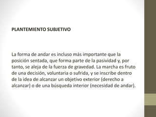 PLANTEMIENTO SUBJETIVO 
La forma de andar es incluso más importante que la 
posición sentada, que forma parte de la pasividad y, por 
tanto, se aleja de la fuerza de gravedad. La marcha es fruto 
de una decisión, voluntaria o sufrida, y se inscribe dentro 
de la idea de alcanzar un objetivo exterior (derecho a 
alcanzar) o de una búsqueda interior (necesidad de andar). 
 