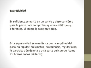Expresividad 
Es suficiente sentarse en un banco y observar cómo 
pasa la gente para comprobar que hay estilos muy 
diferentes. El mimo lo sabe muy bien. 
Esta expresividad se manifiesta por la amplitud del 
paso, su rapidez, su simetría, su cadencia, regular o no, 
la participación de una u otra parte del cuerpo (como 
los brazos en los militares). 
 
