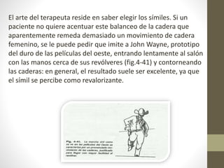 El arte del terapeuta reside en saber elegir los símiles. Si un 
paciente no quiere acentuar este balanceo de la cadera que 
aparentemente remeda demasiado un movimiento de cadera 
femenino, se le puede pedir que imite a John Wayne, prototipo 
del duro de las películas del oeste, entrando lentamente al salón 
con las manos cerca de sus revólveres (fig.4-41) y contorneando 
las caderas: en general, el resultado suele ser excelente, ya que 
el símil se percibe como revalorizante. 
 