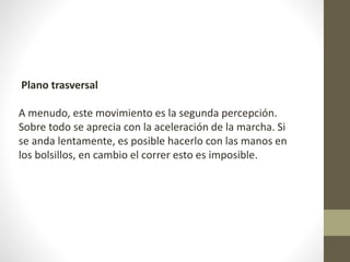 Plano trasversal 
A menudo, este movimiento es la segunda percepción. 
Sobre todo se aprecia con la aceleración de la marcha. Si 
se anda lentamente, es posible hacerlo con las manos en 
los bolsillos, en cambio el correr esto es imposible. 
 