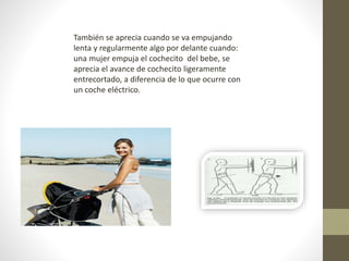 También se aprecia cuando se va empujando 
lenta y regularmente algo por delante cuando: 
una mujer empuja el cochecito del bebe, se 
aprecia el avance de cochecito ligeramente 
entrecortado, a diferencia de lo que ocurre con 
un coche eléctrico. 
 