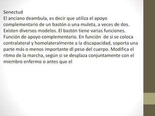 Senectud 
El anciano deambula, es decir que utiliza el apoyo 
complementario de un bastón o una muleta, a veces de dos. 
Existen diversos modelos. El bastón tiene varias funciones. 
Función de apoyo complementario. En función de si se coloca 
contralateral y homolateralmente a la discapacidad, soporta una 
parte más o menos importante dl peso del cuerpo. Modifica el 
ritmo de la marcha, según si se desplaza conjuntamente con el 
miembro enfermo o antes que el 
 