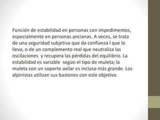 Función de estabilidad en personas con impedimentos, 
especialmente en personas ancianas. A veces, se trata 
de una seguridad subjetiva que da confianza l que lo 
lleva, o de un complemento real que neutraliza las 
oscilaciones y recupera las pérdidas del equilibrio. La 
estabilidad es variable según el tipo de muleta; la 
muleta con un soporte axilar es incluso más grande. Los 
alpinistas utilizan sus bastones con este objetivo. 
 